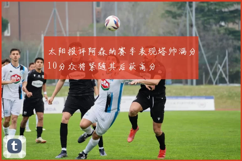 太阳报评阿森纳赛季表现塔帅满分10分众将紧随其后获高分