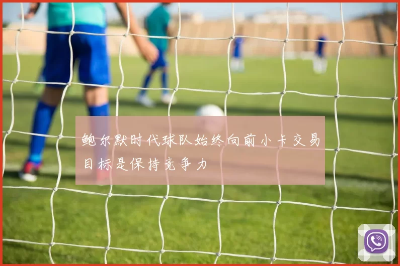 鲍尔默时代球队始终向前小卡交易目标是保持竞争力