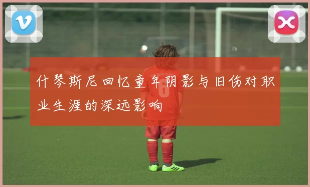 什琴斯尼回忆童年阴影与旧伤对职业生涯的深远影响