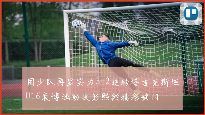 国少队再显实力3-2逆转塔吉克斯坦U16袁博涵助攻彭熙然精彩破门
