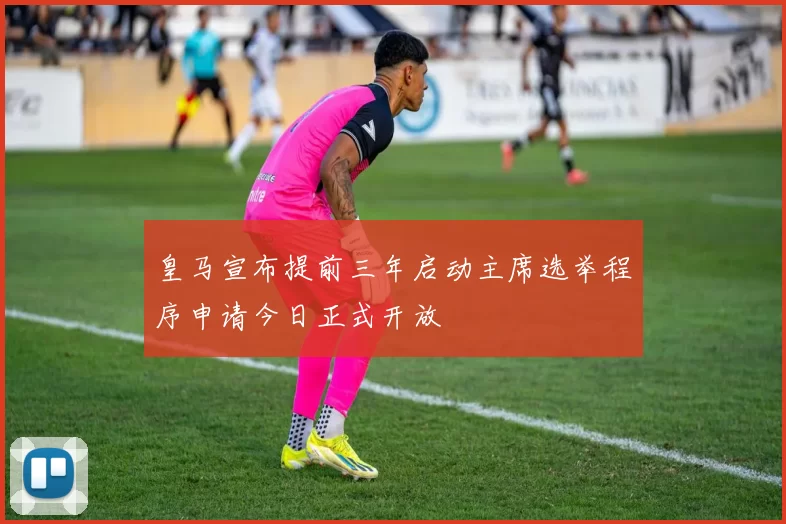 皇马宣布提前三年启动主席选举程序申请今日正式开放