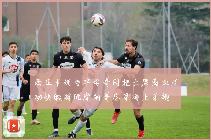 西亚卡姆与字母哥同框出席商业活动快艇游玩摩纳哥尽享海上乐趣