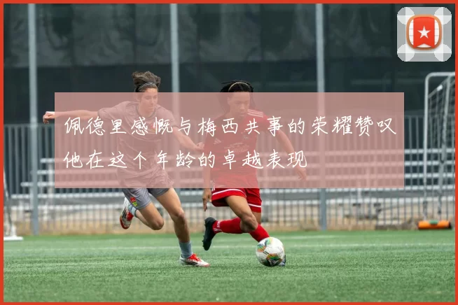 佩德里感慨与梅西共事的荣耀赞叹他在这个年龄的卓越表现