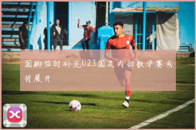 国脚临时补充U23国足内部教学赛或将展开