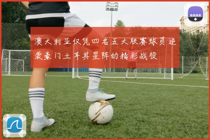 澳大利亚仅凭四名五大联赛球员逆袭豪门土耳其星阵的精彩战役