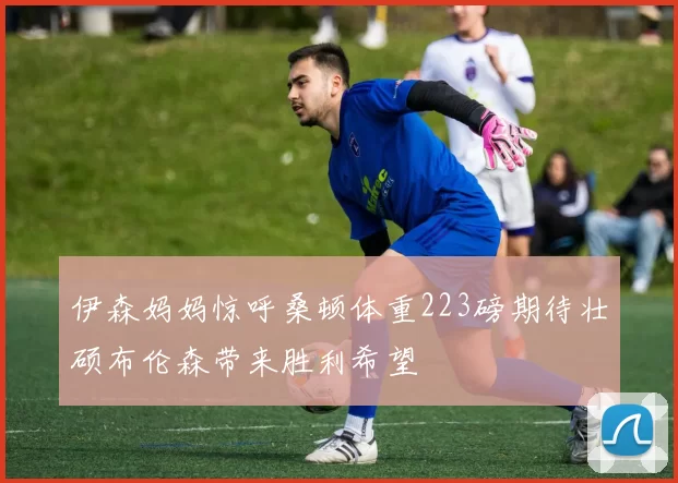 伊森妈妈惊呼桑顿体重223磅期待壮硕布伦森带来胜利希望