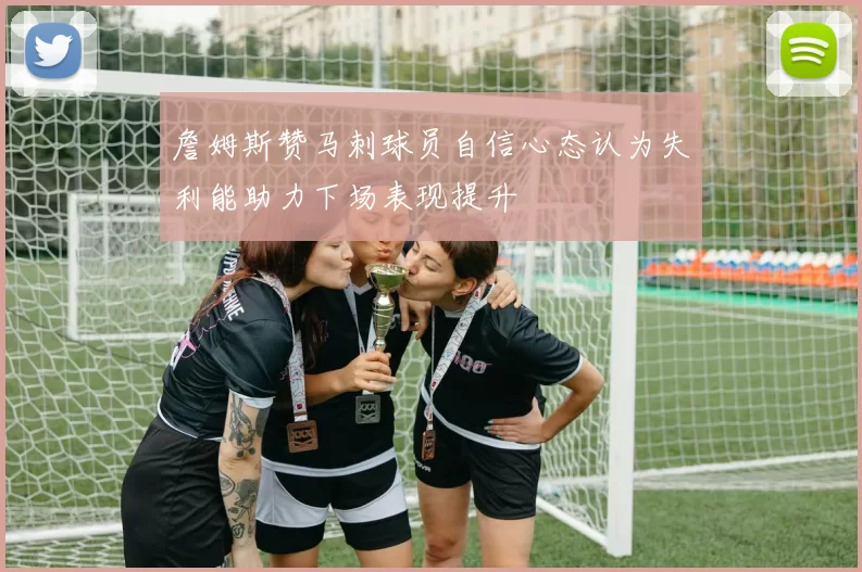 詹姆斯赞马刺球员自信心态认为失利能助力下场表现提升