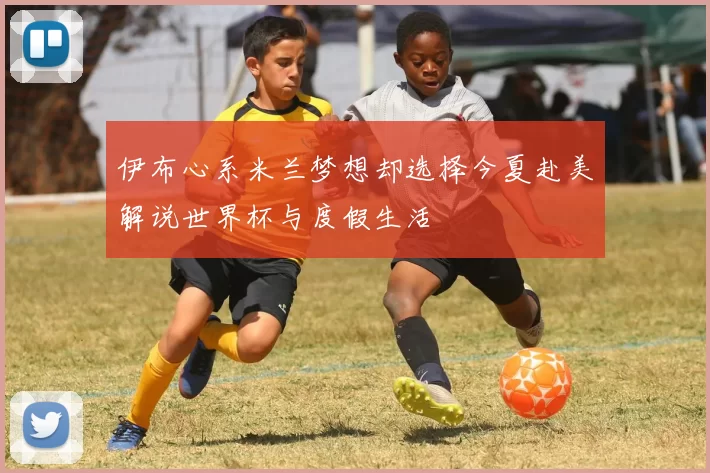 伊布心系米兰梦想却选择今夏赴美解说世界杯与度假生活
