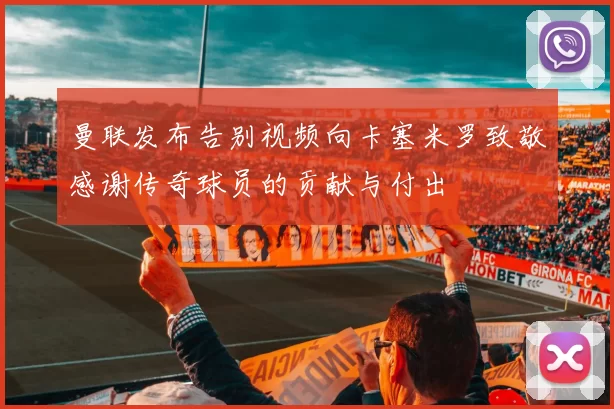 曼联发布告别视频向卡塞米罗致敬感谢传奇球员的贡献与付出