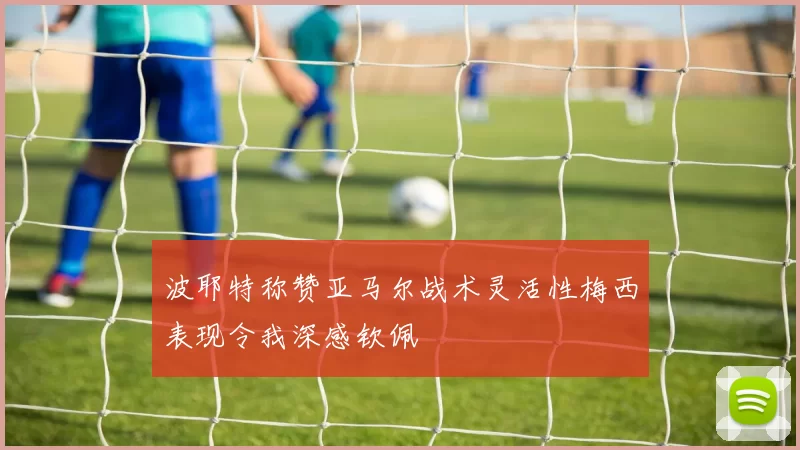 波耶特称赞亚马尔战术灵活性梅西表现令我深感钦佩