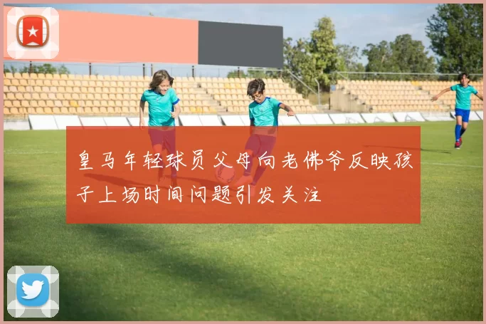 皇马年轻球员父母向老佛爷反映孩子上场时间问题引发关注