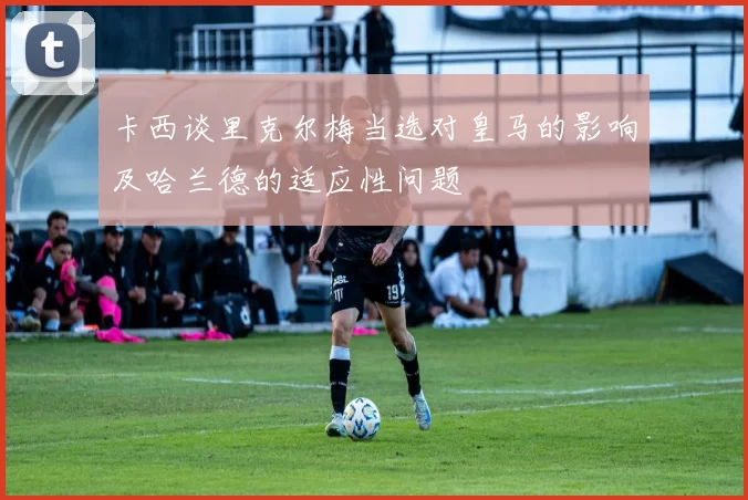 卡西谈里克尔梅当选对皇马的影响及哈兰德的适应性问题