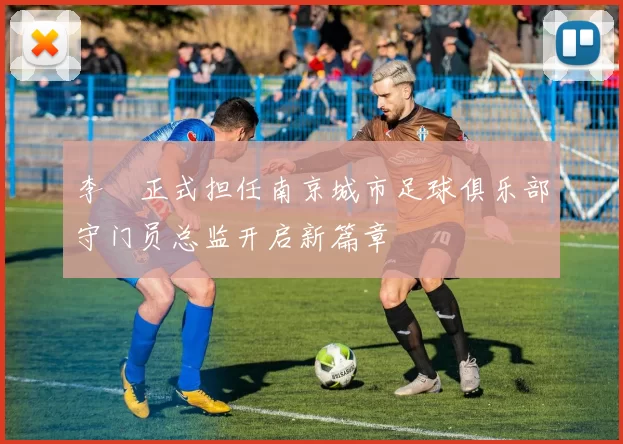李勣正式担任南京城市足球俱乐部守门员总监开启新篇章