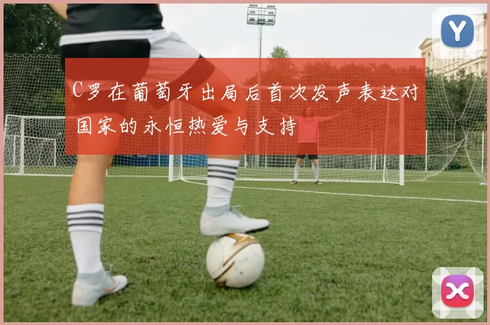 C罗在葡萄牙出局后首次发声表达对国家的永恒热爱与支持